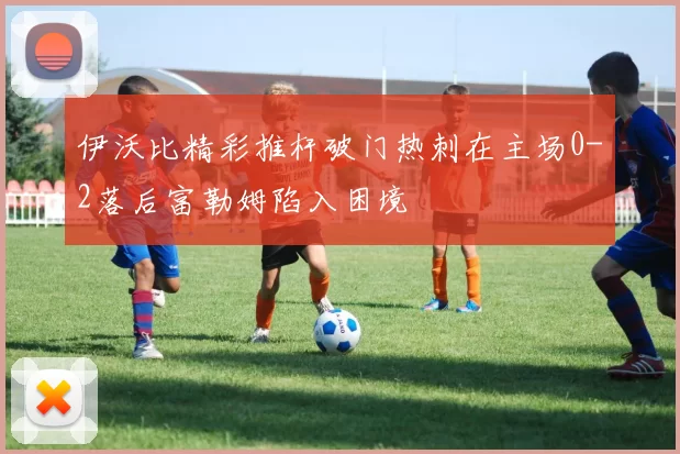 伊沃比精彩推杆破门热刺在主场0-2落后富勒姆陷入困境