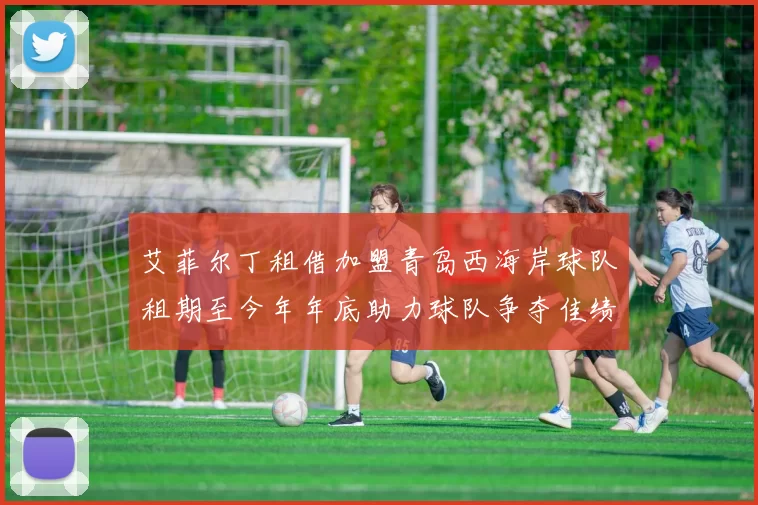 艾菲尔丁租借加盟青岛西海岸球队租期至今年年底助力球队争夺佳绩