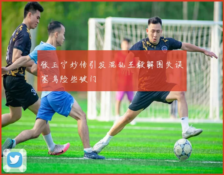 张玉宁妙传引发混乱王毅解围失误塞鸟险些破门
