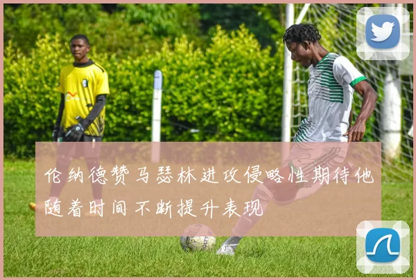 伦纳德赞马瑟林进攻侵略性期待他随着时间不断提升表现