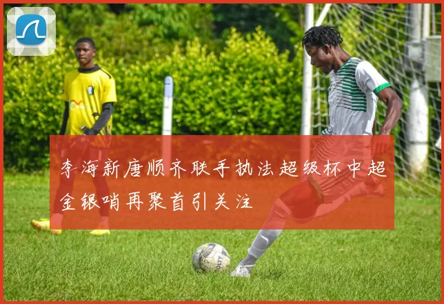 李海新唐顺齐联手执法超级杯中超金银哨再聚首引关注