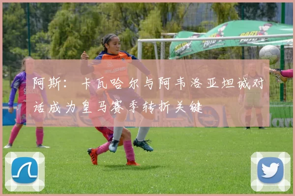阿斯：卡瓦哈尔与阿韦洛亚坦诚对话成为皇马赛季转折关键