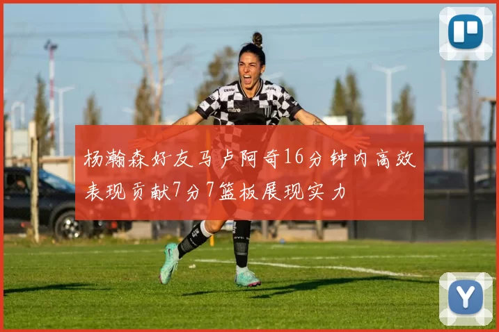 杨瀚森好友马卢阿奇16分钟内高效表现贡献7分7篮板展现实力