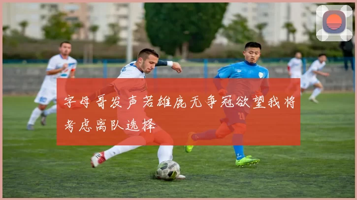 字母哥发声若雄鹿无争冠欲望我将考虑离队选择