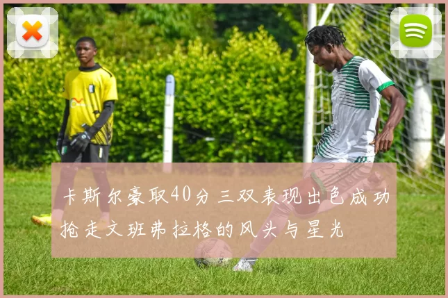 卡斯尔豪取40分三双表现出色成功抢走文班弗拉格的风头与星光