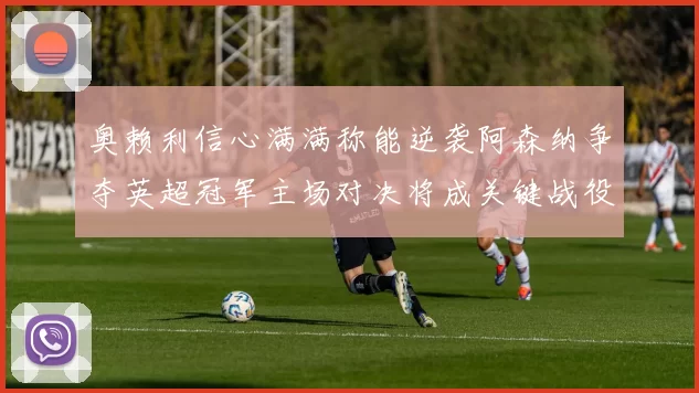 奥赖利信心满满称能逆袭阿森纳争夺英超冠军主场对决将成关键战役