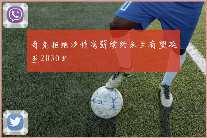 奇克拒绝沙特高薪续约米兰有望延至2030年