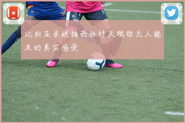 比利亚亲述梅西独特天赋称无人能及的真实感受