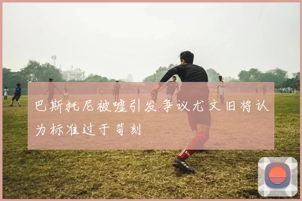 巴斯托尼被嘘引发争议尤文旧将认为标准过于苛刻