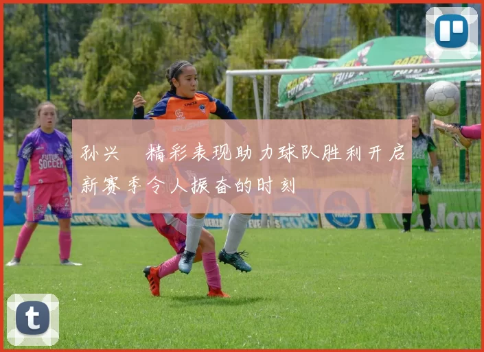 孙兴慜精彩表现助力球队胜利开启新赛季令人振奋的时刻
