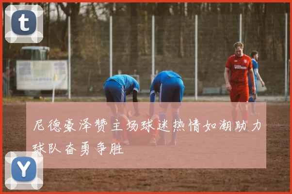 尼德豪泽赞主场球迷热情如潮助力球队奋勇争胜
