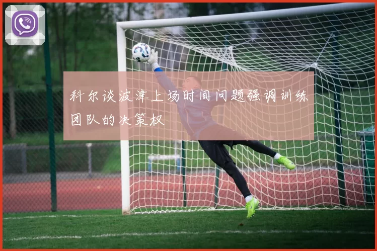 科尔谈波津上场时间问题强调训练团队的决策权