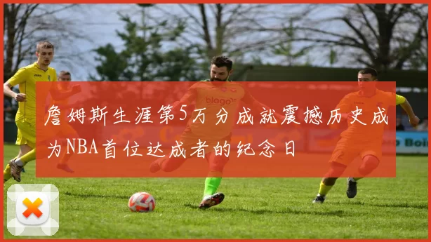 詹姆斯生涯第5万分成就震撼历史成为NBA首位达成者的纪念日
