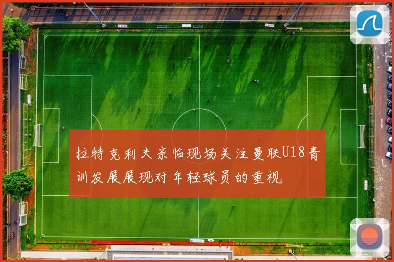 拉特克利夫亲临现场关注曼联U18青训发展展现对年轻球员的重视