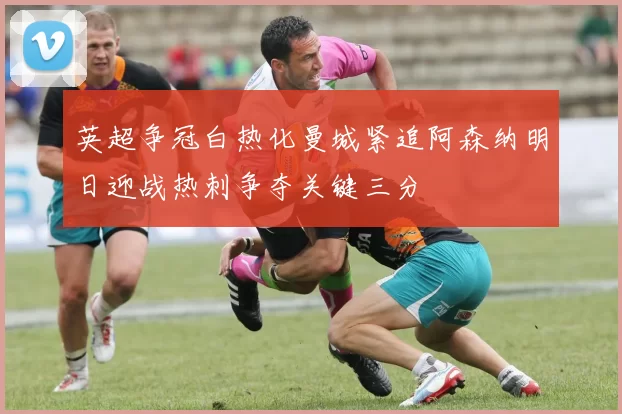 英超争冠白热化曼城紧追阿森纳明日迎战热刺争夺关键三分