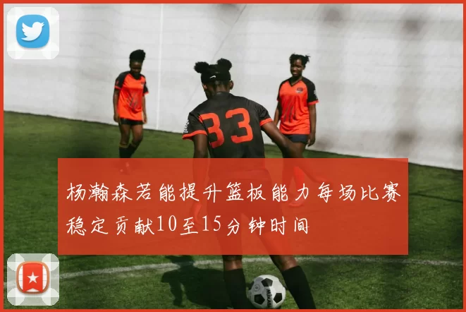 杨瀚森若能提升篮板能力每场比赛稳定贡献10至15分钟时间