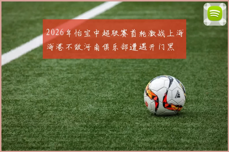 2026年怡宝中超联赛首轮激战上海海港不敌河南俱乐部遭遇开门黑