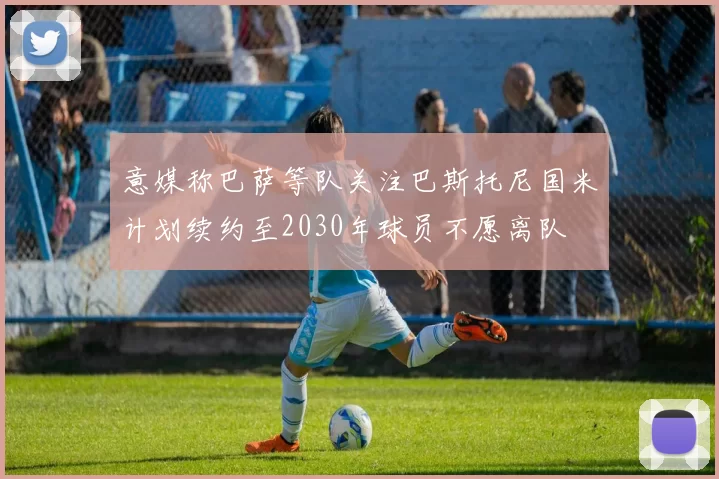 意媒称巴萨等队关注巴斯托尼国米计划续约至2030年球员不愿离队