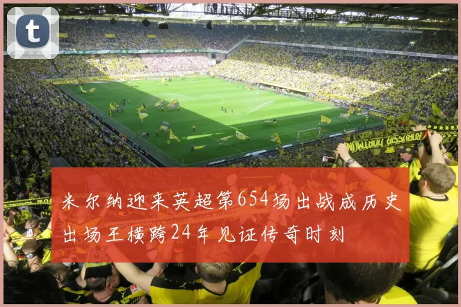 米尔纳迎来英超第654场出战成历史出场王横跨24年见证传奇时刻