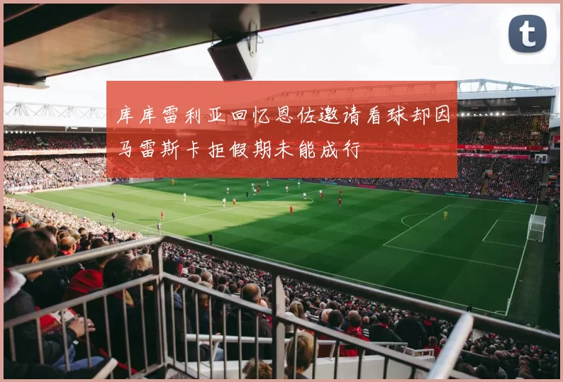 库库雷利亚回忆恩佐邀请看球却因马雷斯卡拒假期未能成行