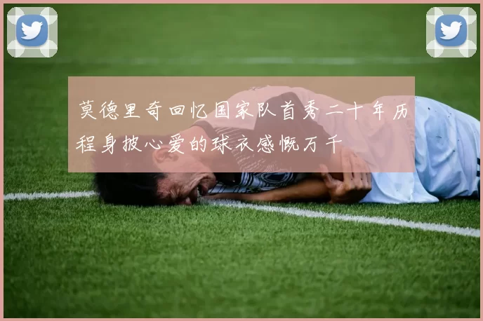 莫德里奇回忆国家队首秀二十年历程身披心爱的球衣感慨万千