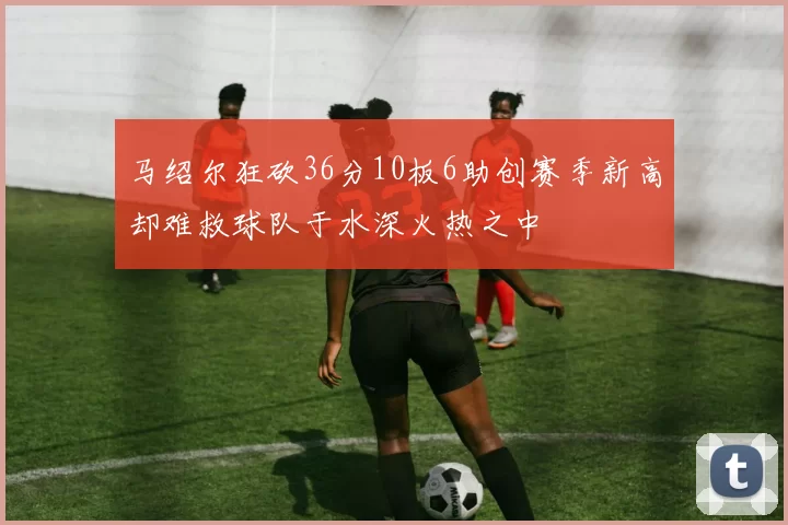 马绍尔狂砍36分10板6助创赛季新高却难救球队于水深火热之中