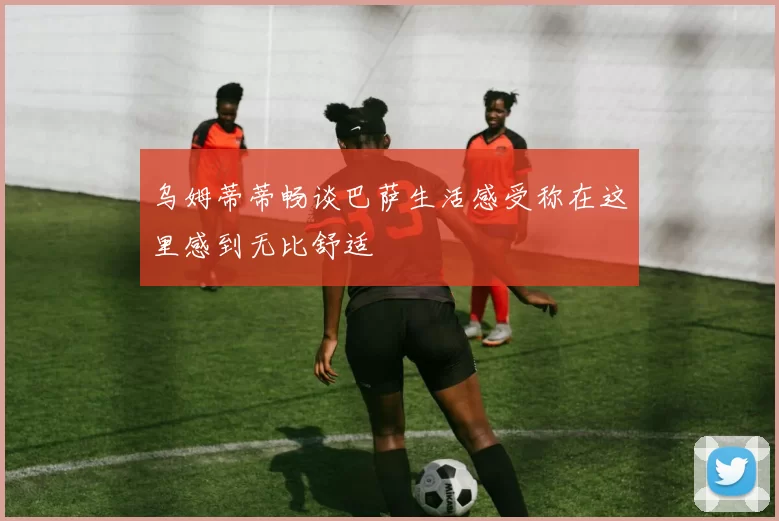 乌姆蒂蒂畅谈巴萨生活感受称在这里感到无比舒适