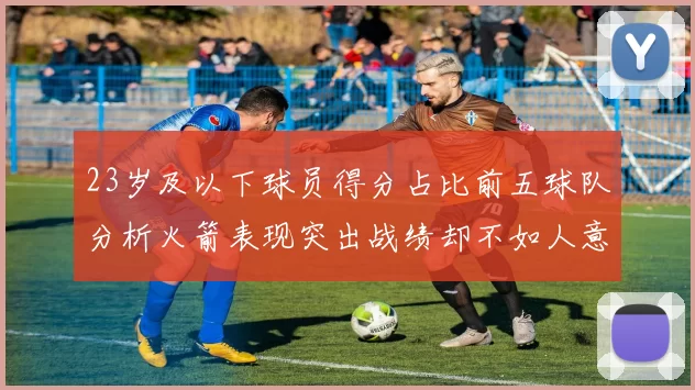 23岁及以下球员得分占比前五球队分析火箭表现突出战绩却不如人意