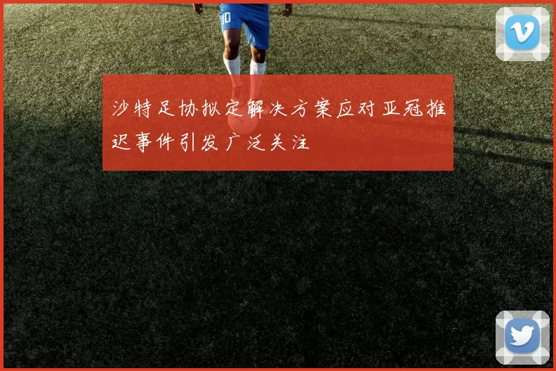 沙特足协拟定解决方案应对亚冠推迟事件引发广泛关注