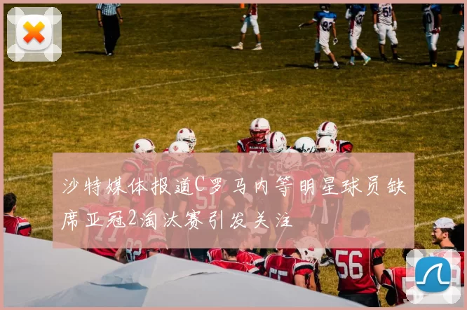 沙特媒体报道C罗马内等明星球员缺席亚冠2淘汰赛引发关注