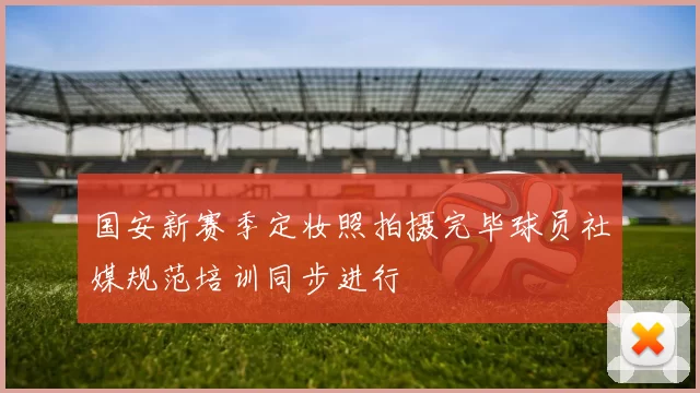 国安新赛季定妆照拍摄完毕球员社媒规范培训同步进行