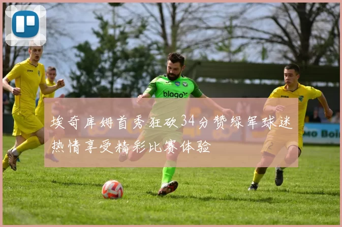 埃奇库姆首秀狂砍34分赞绿军球迷热情享受精彩比赛体验