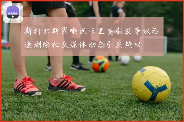 斯科尔斯因嘲讽卡里克引发争议迅速删除社交媒体动态引发热议