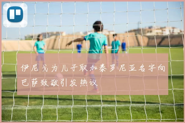 伊尼戈为儿子取加泰罗尼亚名字向巴萨致敬引发热议