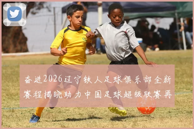 奋进2026辽宁铁人足球俱乐部全新赛程揭晓助力中国足球超级联赛再创辉煌