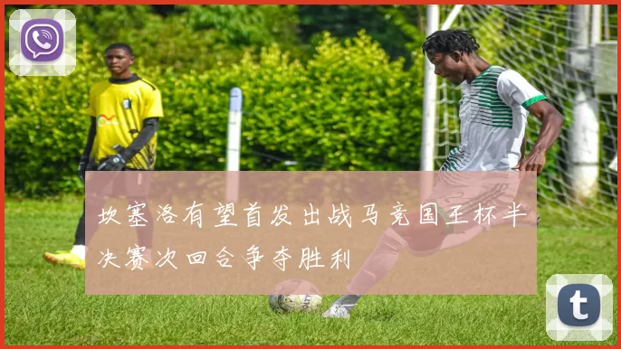 坎塞洛有望首发出战马竞国王杯半决赛次回合争夺胜利