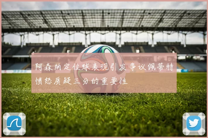 阿森纳定位球表现引发争议佩蒂特愤怒质疑三分的重要性